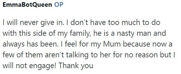 EmmaBotQueen OP I will never give in. I don't have too much to do with this side of my family, he is a nasty man and always has been. I feel for my Mum because now a few of them aren't talking to her for no reason but I will not engage! Thank you