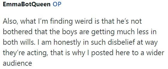 EmmaBotQueen OP Also, what I'm finding weird is that he's not bothered that the boys are getting much less in both wills. I am honestly in such disbelief at way they're acting, that is why I posted here to a wider audience