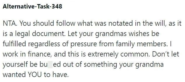Alternative-Task-348 NTA. You should follow what was notated in the will, as it is a legal document. Let your grandmas wishes be fulfilled regardless of pressure from family members. I work in finance, and this is extremely common. Don't let yourself be bu ed out of something your grandma wanted YOU to have.