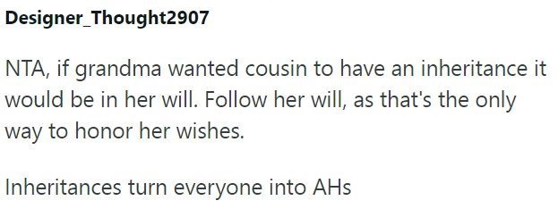 Designer Thought2907 NTA, if grandma wanted cousin to have an inheritance it would be in her will. Follow her will, as that's the only way to honor her wishes. Inheritances turn everyone into AHs