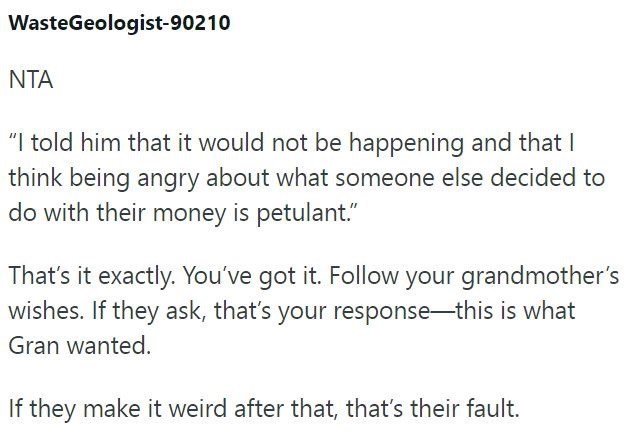 WasteGeologist-90210 NTA "I told him that it would not be happening and that I think being angry about what someone else decided to do with their money is petulant." That's it exactly. You've got it. Follow your grandmother's wishes. If they ask, that's your response-this is what Gran wanted. If they make it weird after that, that's their fault.