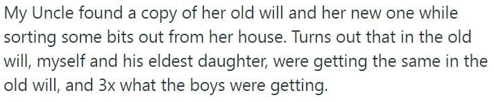 My Uncle found a copy of her old will and her new one while sorting some bits out from her house. Turns out that in the old will, myself and his eldest daughter, were getting the same in the old will, and 3x what the boys were getting.