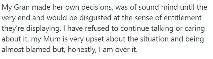 My Gran made her own decisions, was of sound mind until the very end and would be disgusted at the sense of entitlement they're displaying. I have refused to continue talking or caring about it, my Mum is very upset about the situation and being almost blamed but, honestly, I am over it.