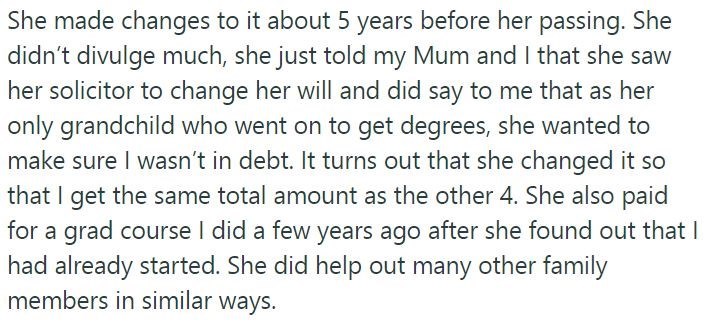 She made changes to it about 5 years before her passing. She didn't divulge much, she just told my Mum and I that she saw her solicitor to change her will and did say to me that as her only grandchild who went on to get degrees, she wanted to make sure I wasn't in debt. It turns out that she changed it so that I get the same total amount as the other 4. She also paid for a grad course I did a few years ago after she found out that I had already started. She did help out many other family members