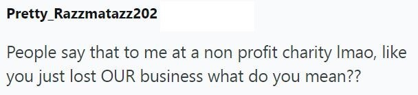 Pretty Razzmatazz202 People say that to me at a non profit charity Imao, like you just lost OUR business what do you mean??