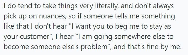 I do tend to take things very literally, and don't always pick up on nuances, so if someone tells me something like that I don't hear "I want you to beg me to stay as your customer", I hear "I am going somewhere else to become someone else's problem", and that's fine by me.