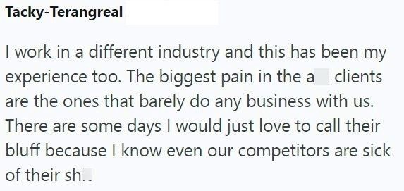 Tacky-Terangreal I work in a different industry and this has been my experience too. The biggest pain in the a clients are the ones that barely do any business with us. There are some days I would just love to call their bluff because I know even our competitors are sick of their sh..