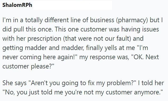 Shalom RPh I'm in a totally different line of business (pharmacy) but I did pull this once. This one customer was having issues with her prescription (that were not our fault) and getting madder and madder, finally yells at me "I'm never coming here again!" my response was, "OK. Next customer please?" She says "Aren't you going to fix my problem?" I told her "No, you just told me you're not my customer anymore."