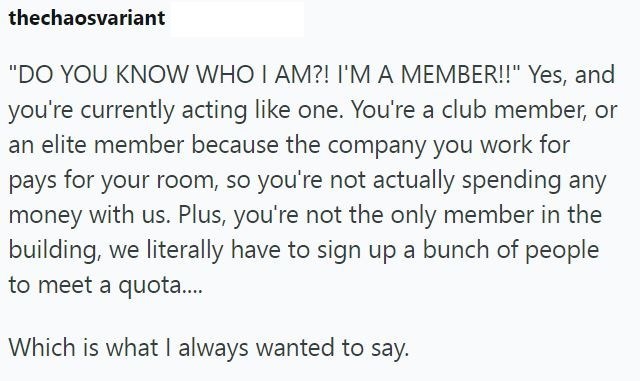 thechaosvariant "DO YOU KNOW WHO I AM?! I'M A MEMBER!!" Yes, and you're currently acting like one. You're a club member, or an elite member because the company you work for pays for your room, so you're not actually spending any money with us. Plus, you're not the only member in the building, we literally have to sign up a bunch of people to meet a quota.... Which is what I always wanted to say.