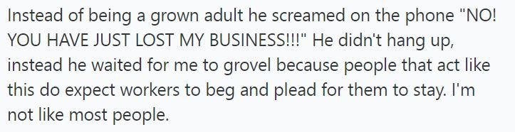 Instead of being a grown adult he screamed on the phone "NO! YOU HAVE JUST LOST MY BUSINESS!!!" He didn't hang up, instead he waited for me to grovel because people that act like this do expect workers to beg and plead for them to stay. I'm not like most people.