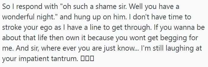 So I respond with "oh such a shame sir. Well you have a wonderful night." and hung up on him. I don't have time to stroke your ego as I have a line to get through. If you wanna be about that life then own it because you wont get begging for me. And sir, where ever you are just know... I'm still laughing at your impatient tantrum. □□□