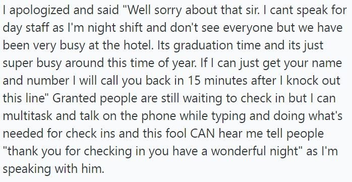 I apologized and said "Well sorry about that sir. I cant speak for day staff as I'm night shift and don't see everyone but we have been very busy at the hotel. Its graduation time and its just super busy around this time of year. If I can just get your name and number I will call you back in 15 minutes after I knock out this line" Granted people are still waiting to check in but I can multitask and talk on the phone while typing and doing what's needed for check ins and this fool CAN hear me tel