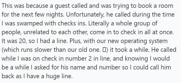 This was because a guest called and was trying to book a room for the next few nights. Unfortunately, he called during the time I was swamped with checks ins. Literally a whole group of people, unrelated to each other, come in to check in all at once. It was 20, so I had a line. Plus, with our new operating system (which runs slower than our old one. ) it took a while. He called while I was on check in number 2 in line, and knowing I would be a while I asked for his name and number so I could ca