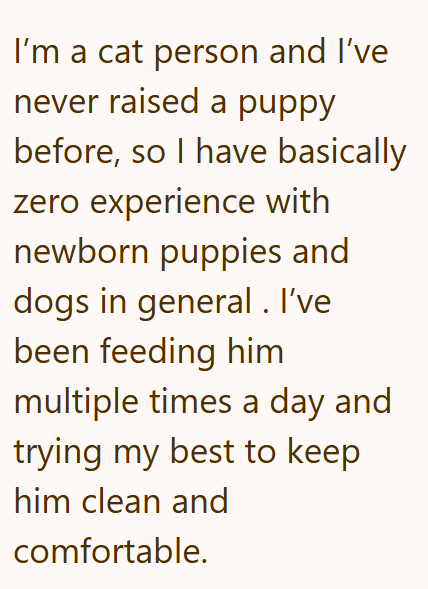 I'm a cat person and I've never raised a puppy before, so I have basically zero experience with newborn puppies and dogs in general. I've been feeding him multiple times a day and trying my best to keep him clean and comfortable.