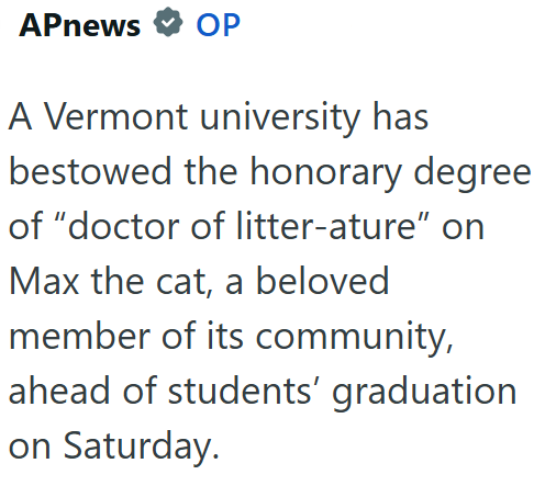 APnews OP A Vermont university has bestowed the honorary degree of "doctor of litter-ature" on Max the cat, a beloved member of its community, ahead of students' graduation on Saturday.