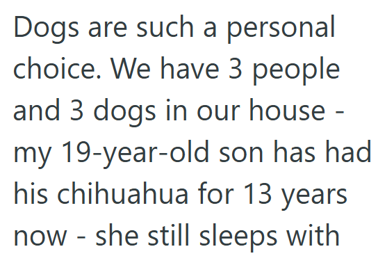 Dogs are such a personal choice. We have 3 people and 3 dogs in our house - my 19-year-old son has had his chihuahua for 13 years now - she still sleeps with