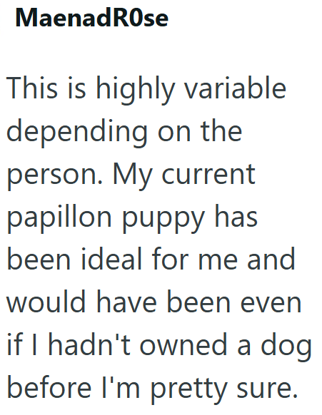 MaenadRose This is highly variable depending on the person. My current papillon puppy has been ideal for me and would have been even if I hadn't owned a dog before I'm pretty sure.