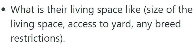 • What is their living space like (size of the living space, access to yard, any breed restrictions).