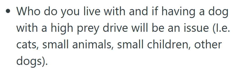 • Who do you live with and if having a dog with a high prey drive will be an issue (l.e. cats, small animals, small children, other dogs).