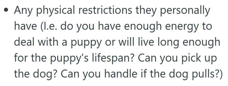 • Any physical restrictions they personally have (l.e. do you have enough energy to deal with a puppy or will live long enough for the puppy's lifespan? Can you pick up the dog? Can you handle if the dog pulls?)