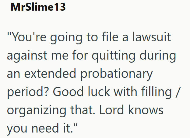 MrSlime 13 "You're going to file a lawsuit against me for quitting during an extended probationary period? Good luck with filling / organizing that. Lord knows you need it."
