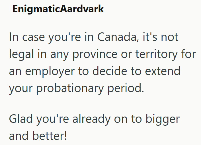 EnigmaticAardvark In case you're in Canada, it's not legal in any province or territory for an employer to decide to extend your probationary period. Glad you're already on to bigger and better!