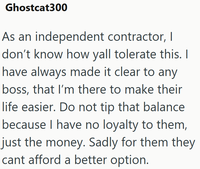Ghostcat300 As an independent contractor, I don't know how yall tolerate this. I I have always made it clear to any boss, that I'm there to make their life easier. Do not tip that balance because I have no loyalty to them, just the money. Sadly for them they cant afford a better option.