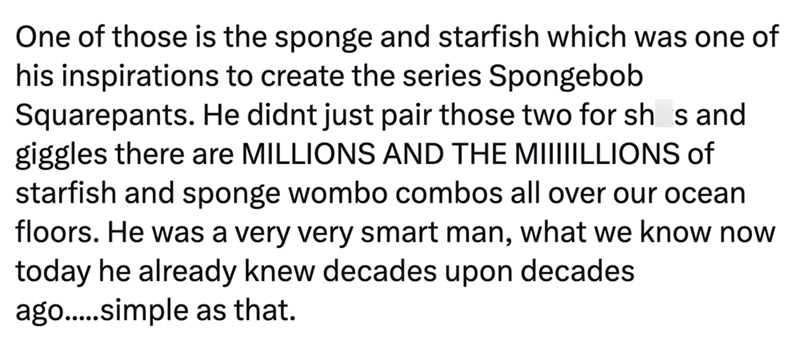One of those is the sponge and starfish which was one of his inspirations to create the series Spongebob Squarepants. He didnt just pair those two for sh s and giggles there are MILLIONS AND THE MIIIIILLIONS of starfish and sponge wombo combos all over our ocean floors. He was a very very smart man, what we know now today he already knew decades upon decades ago.....simple as that.