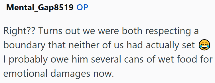 Mental Gap8519 OP Right?? Turns out we were both respecting a boundary that neither of us had actually set ③ I probably owe him several cans of wet food for emotional damages now.