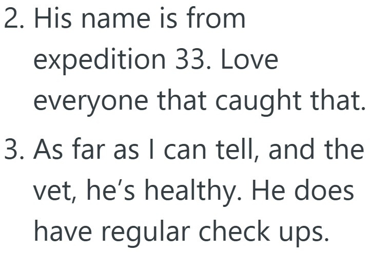 2. His name is from expedition 33. Love everyone that caught that. 3. As far as I can tell, and the vet, he's healthy. He does have regular check ups.