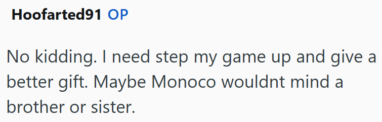 Hoofarted91 OP No kidding. I need step my game up and give a better gift. Maybe Monoco wouldnt mind a brother or sister.