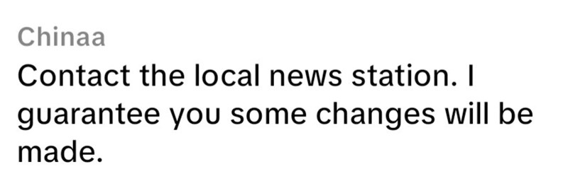 Chinaa Contact the local news station. I guarantee you some changes will be made.