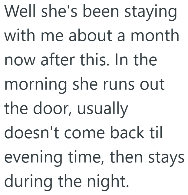 Well she's been staying with me about a month now after this. In the morning she runs out the door, usually doesn't come back til evening time, then stays during the night.