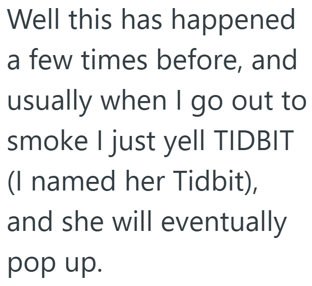 Well this has happened a few times before, and usually when I go out to smoke I just yell TIDBIT (I named her Tidbit), and she will eventually pop up.