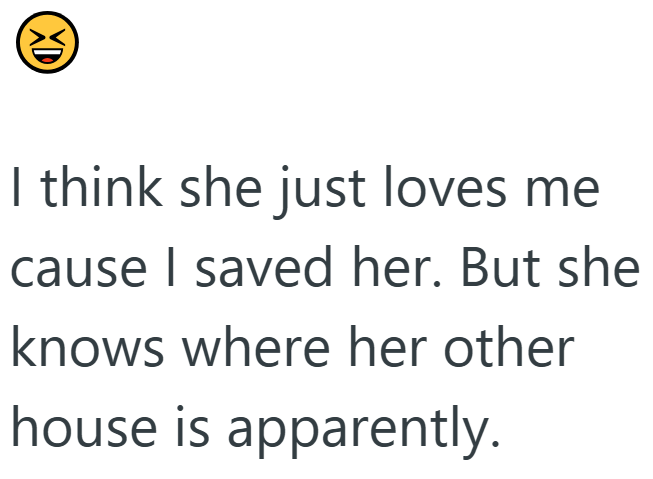 XD I think she just loves me cause I saved her. But she knows where her other house is apparently.