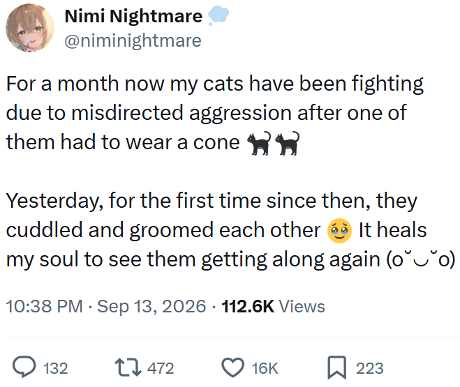 Nimi Nightmare @niminightmare For a month now my cats have been fighting due to misdirected aggression after one of them had to wear a cone Yesterday, for the first time since then, they cuddled and groomed each other It heals my soul to see them getting along again (oˇˇo) 10:38 PM Sep 13, 2026 112.6K Views 132 17472 16K ☐ 223