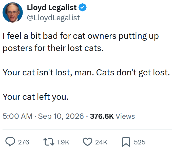 Lloyd Legalist ⭑ @Lloyd Legalist I feel a bit bad for cat owners putting up posters for their lost cats. Your cat isn't lost, man. Cats don't get lost. Your cat left you. • 5:00 AM Sep 10, 2026 - 376.6K Views 276 1.9K 24K ☐ 525
