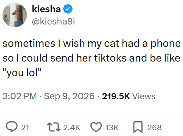 kiesha❤ @kiesha9i sometimes I wish my cat had a phone so I could send her tiktoks and be like "you lol" 3:02 PM ⚫ Sep 9, 2026 219.5K Views ◇ 21 2.4K 13K 268