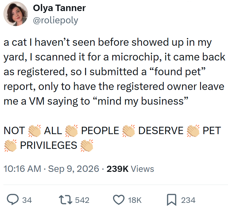 Olya Tanner @roliepoly a cat I haven't seen before showed up in my yard, I scanned it for a microchip, it came back as registered, so I submitted a "found pet" report, only to have the registered owner leave me a VM saying to "mind my business" NOT ALL PEOPLE DESERVE PET PRIVILEGES 10:16 AM Sep 9, 2026 239K Views > 34 17542 18K ☐ 234