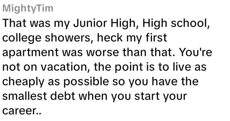 MightyTim That was my Junior High, High school, college showers, heck my first apartment was worse than that. You're not on vacation, the point is to live as cheaply as possible so you have the smallest debt when you start your career..