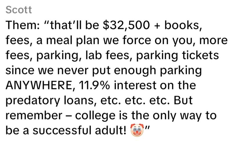 Scott Them: "that'll be $32,500 + books, fees, a meal plan we force on you, more fees, parking, lab fees, parking tickets since we never put enough parking ANYWHERE, 11.9% interest on the predatory loans, etc. etc. etc. But remember college is the only way to be a successful adult!