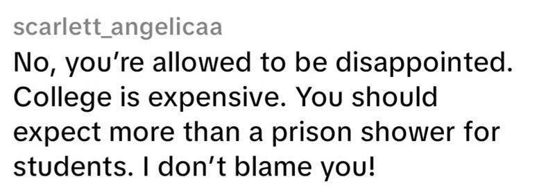 scarlett_angelicaa No, you're allowed to be disappointed. College is expensive. You should expect more than a prison shower for students. I don't blame you!