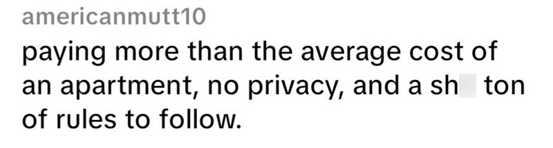 americanmutt10 paying more than the average cost of an apartment, no privacy, and a sh of rules to follow. ton.