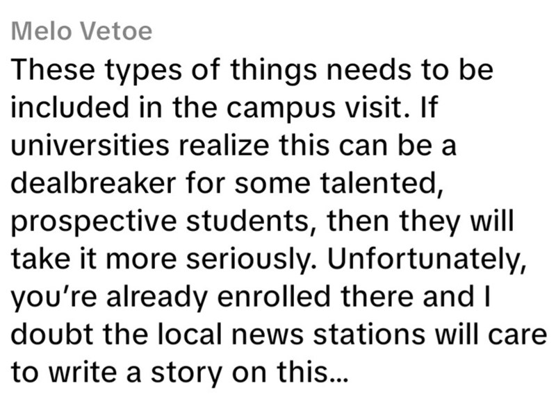 Melo Vetoe These types of things needs to be included in the campus visit. If universities realize this can be a dealbreaker for some talented, prospective students, then they will take it more seriously. Unfortunately, you're already enrolled there and I doubt the local news stations will care to write a story on this...