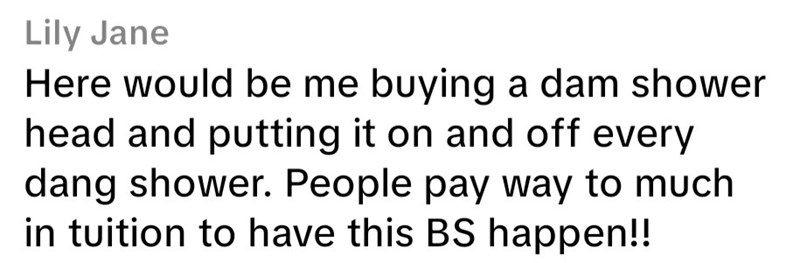 Lily Jane Here would be me buying a dam shower head and putting it on and off every dang shower. People pay way to much in tuition to have this BS happen!!