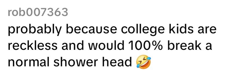 rob007363 probably because college kids are reckless and would 100% break a normal shower head
