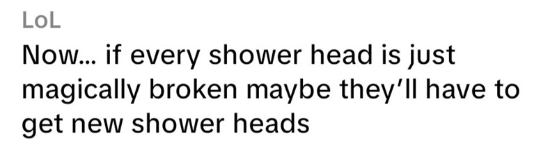 LoL Now... if every shower head is just magically broken maybe they'll have to get new shower heads