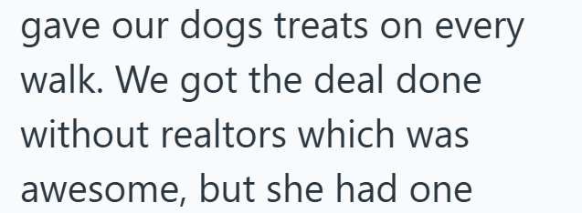 gave our dogs treats on every walk. We got the deal done without realtors which was awesome, but she had one
