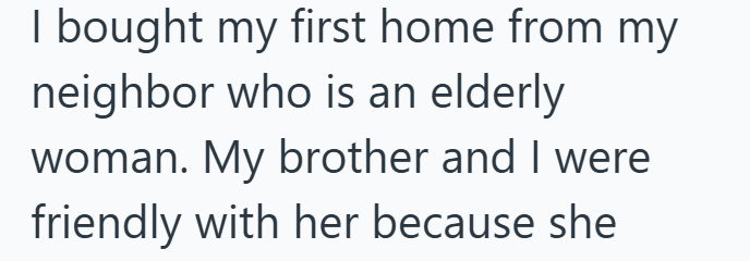 I bought my first home from my neighbor who is an elderly woman. My brother and I were friendly with her because she