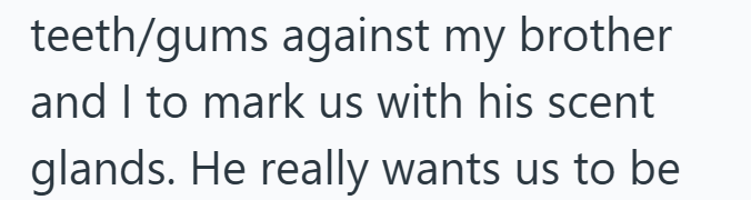 teeth/gums against my brother and I to mark us with his scent glands. He really wants us to be